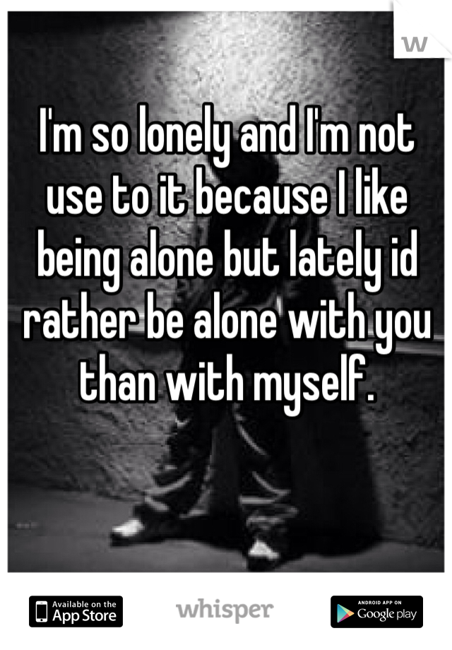 I'm so lonely and I'm not use to it because I like being alone but lately id rather be alone with you than with myself.
