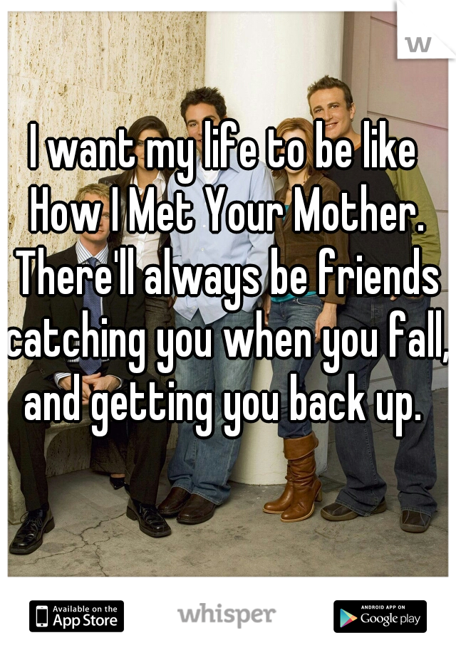 I want my life to be like How I Met Your Mother. There'll always be friends catching you when you fall, and getting you back up. 
