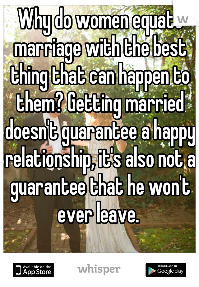 Why do women equate marriage with the best thing that can happen to them? Getting married doesn't guarantee a happy relationship, it's also not a guarantee that he won't ever leave. 