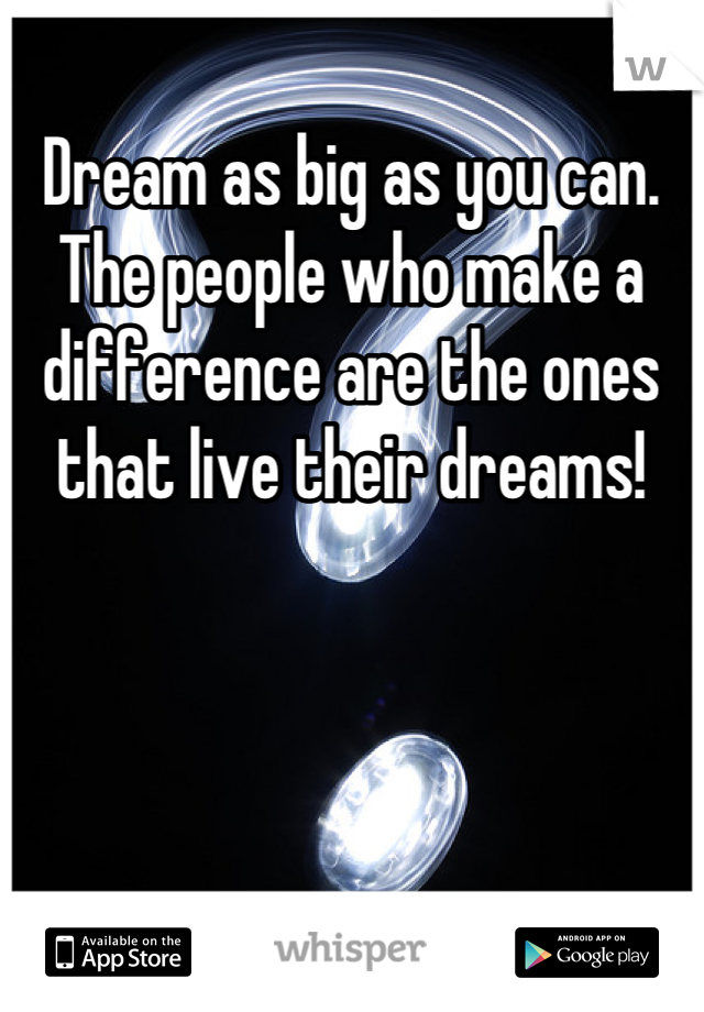 Dream as big as you can. The people who make a difference are the ones that live their dreams!