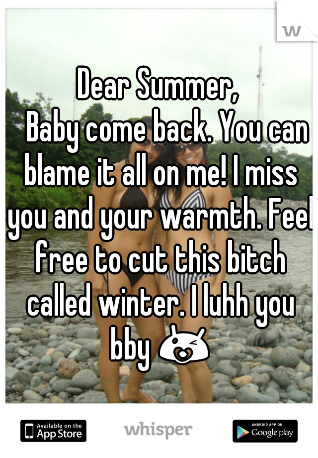 Dear Summer,
   Baby come back. You can blame it all on me! I miss you and your warmth. Feel free to cut this bitch called winter. I luhh you bby 😘 