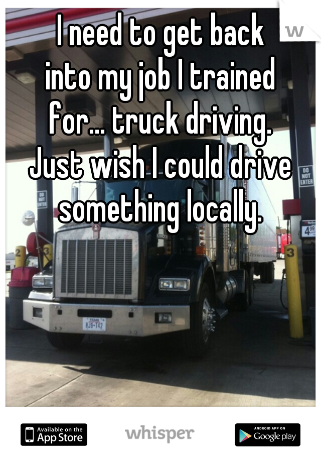 I need to get back
into my job I trained
for... truck driving.
Just wish I could drive
something locally.