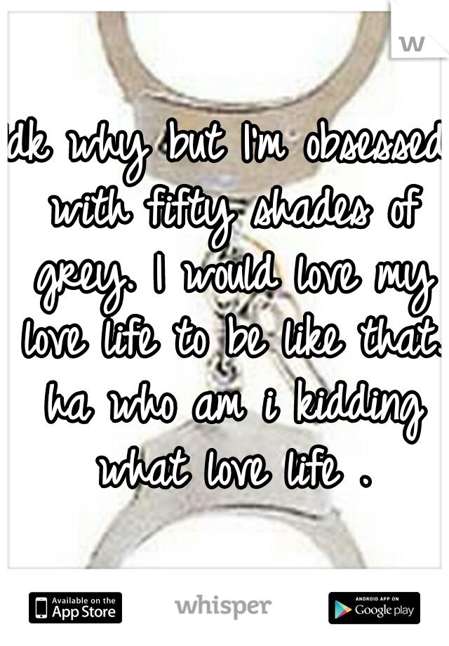 Idk why but I'm obsessed with fifty shades of grey. I would love my love life to be like that. ha who am i kidding what love life .