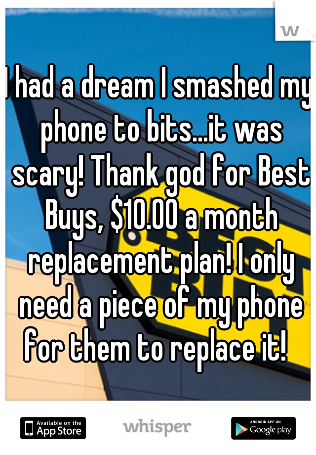 I had a dream I smashed my phone to bits...it was scary! Thank god for Best Buys, $10.00 a month replacement plan! I only need a piece of my phone for them to replace it!  