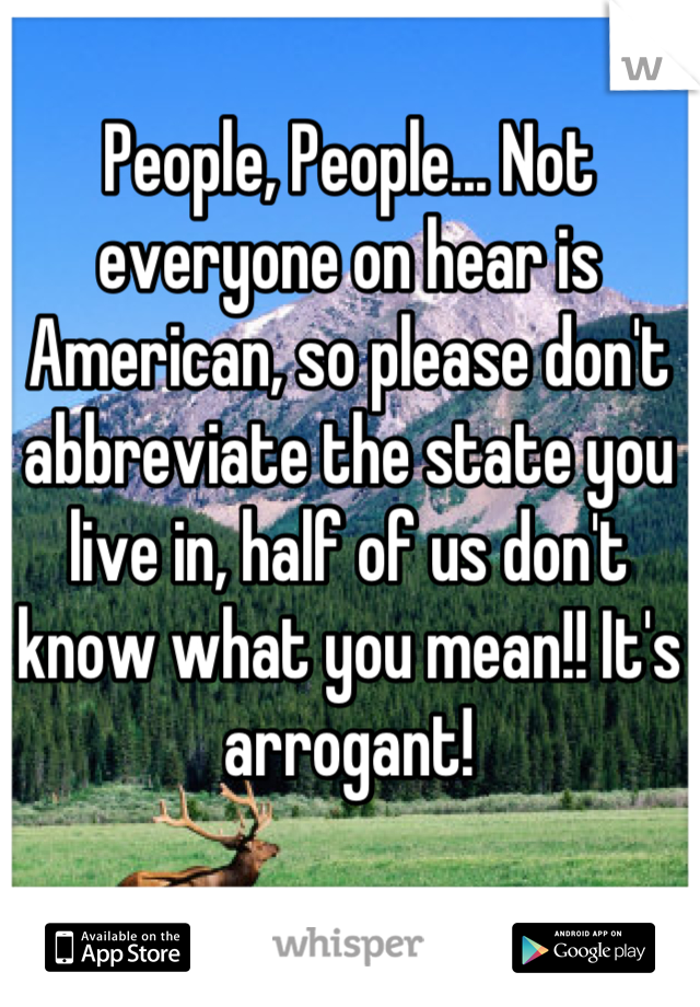People, People... Not everyone on hear is American, so please don't abbreviate the state you live in, half of us don't know what you mean!! It's arrogant!