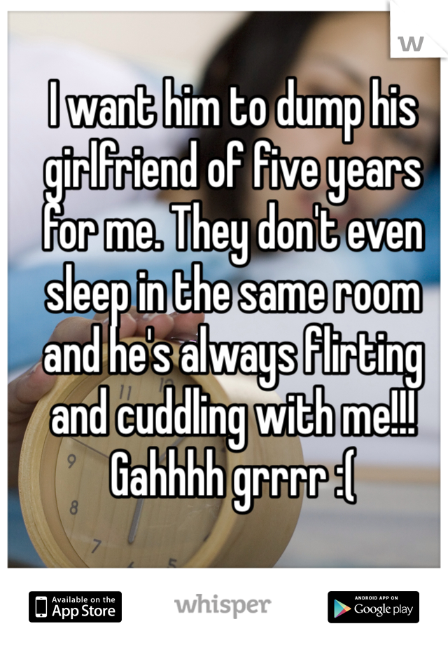 I want him to dump his girlfriend of five years for me. They don't even sleep in the same room and he's always flirting and cuddling with me!!! Gahhhh grrrr :(