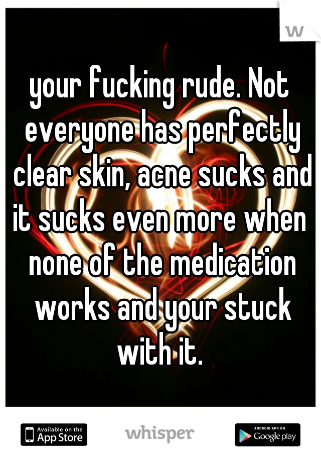 your fucking rude. Not everyone has perfectly clear skin, acne sucks and it sucks even more when  none of the medication works and your stuck with it. 