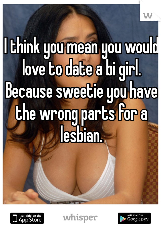 I think you mean you would love to date a bi girl. Because sweetie you have the wrong parts for a lesbian. 