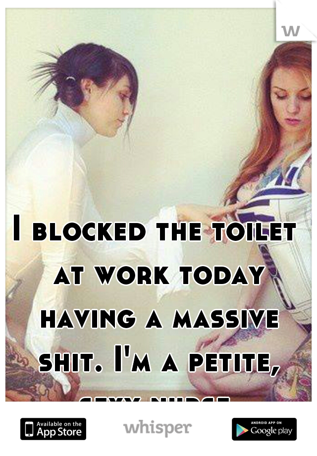I blocked the toilet at work today having a massive shit. I'm a petite, sexy nurse.