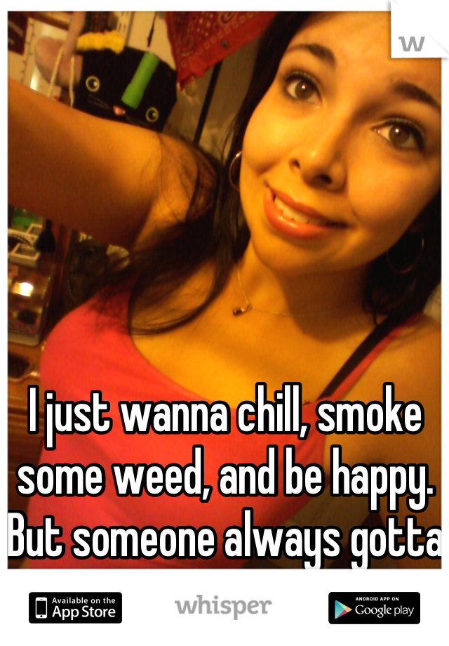 I just wanna chill, smoke some weed, and be happy. But someone always gotta mess that up. 