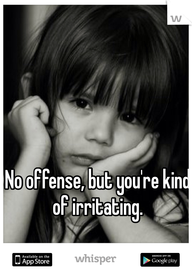 No offense, but you're kind of irritating. 