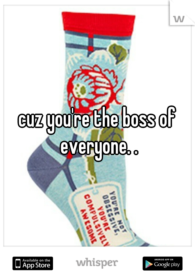 cuz you're the boss of everyone. .