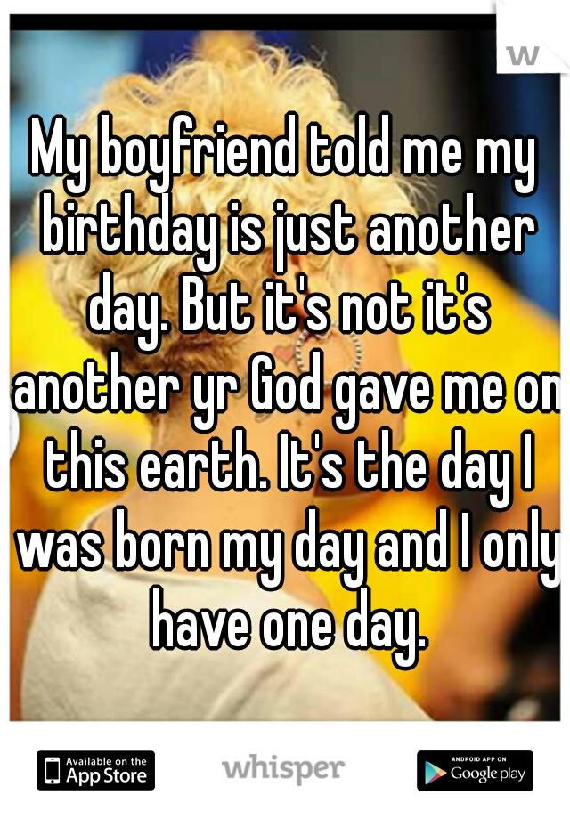 My boyfriend told me my birthday is just another day. But it's not it's another yr God gave me on this earth. It's the day I was born my day and I only have one day.