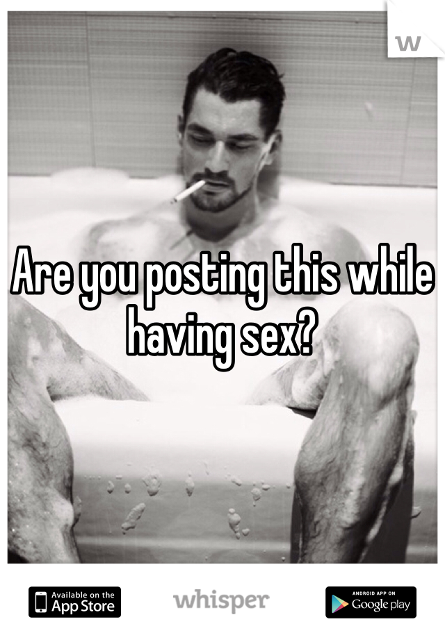Are you posting this while having sex?