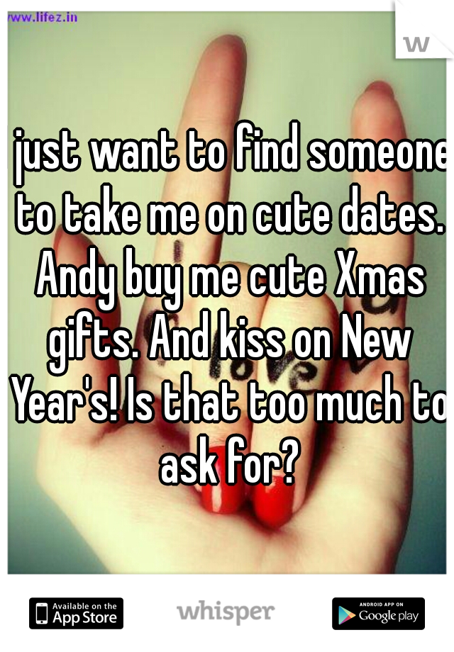 I just want to find someone to take me on cute dates. Andy buy me cute Xmas gifts. And kiss on New Year's! Is that too much to ask for?