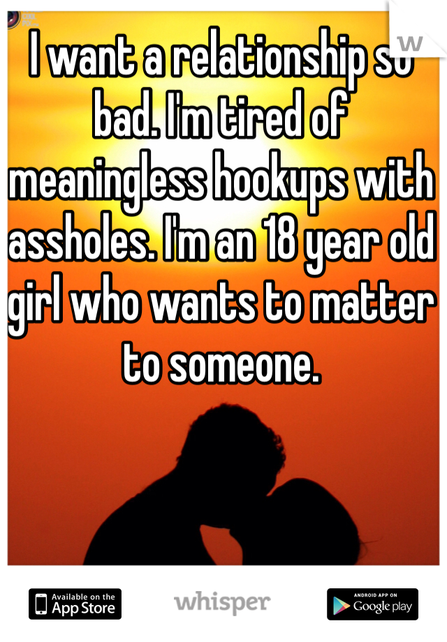 I want a relationship so bad. I'm tired of meaningless hookups with assholes. I'm an 18 year old girl who wants to matter to someone. 