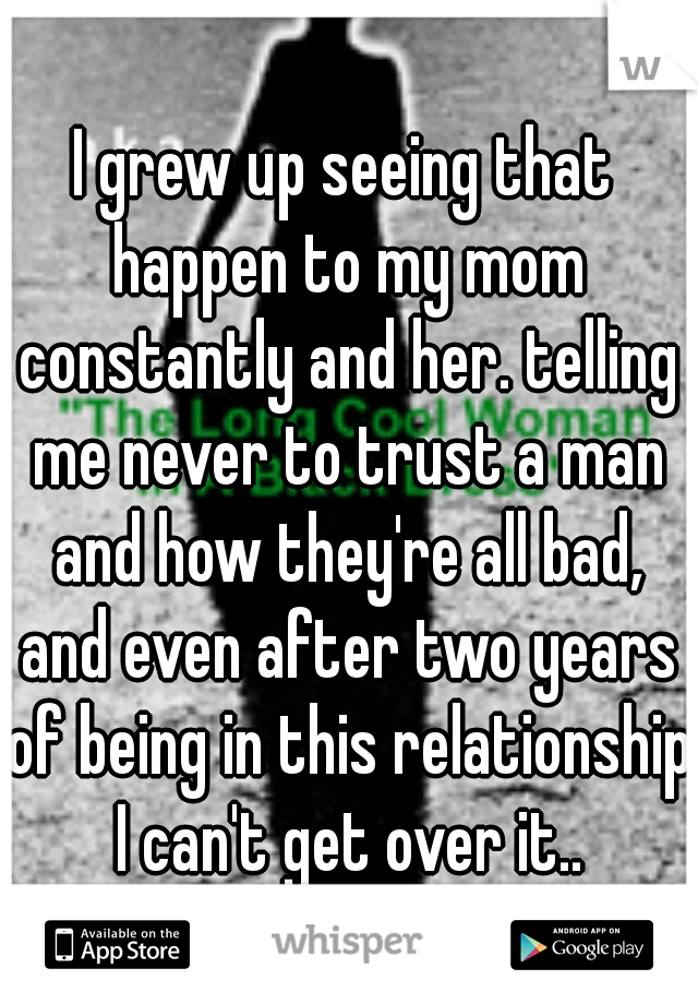 I grew up seeing that happen to my mom constantly and her. telling me never to trust a man and how they're all bad, and even after two years of being in this relationship I can't get over it..
