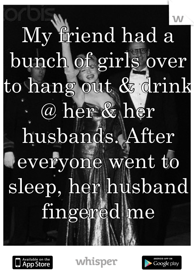 My friend had a bunch of girls over to hang out & drink @ her & her husbands. After everyone went to sleep, her husband fingered me