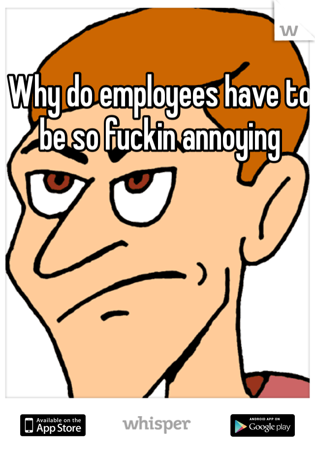 Why do employees have to be so fuckin annoying 