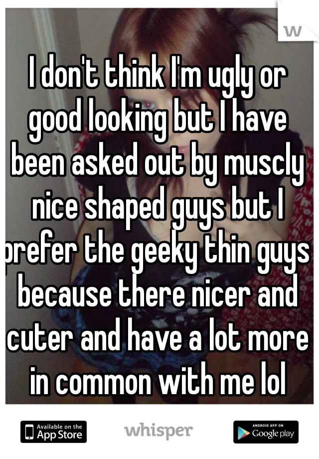 I don't think I'm ugly or good looking but I have been asked out by muscly nice shaped guys but I prefer the geeky thin guys  because there nicer and cuter and have a lot more in common with me lol
