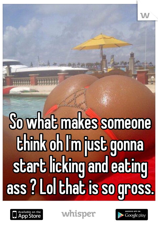 So what makes someone think oh I'm just gonna start licking and eating ass ? Lol that is so gross. 