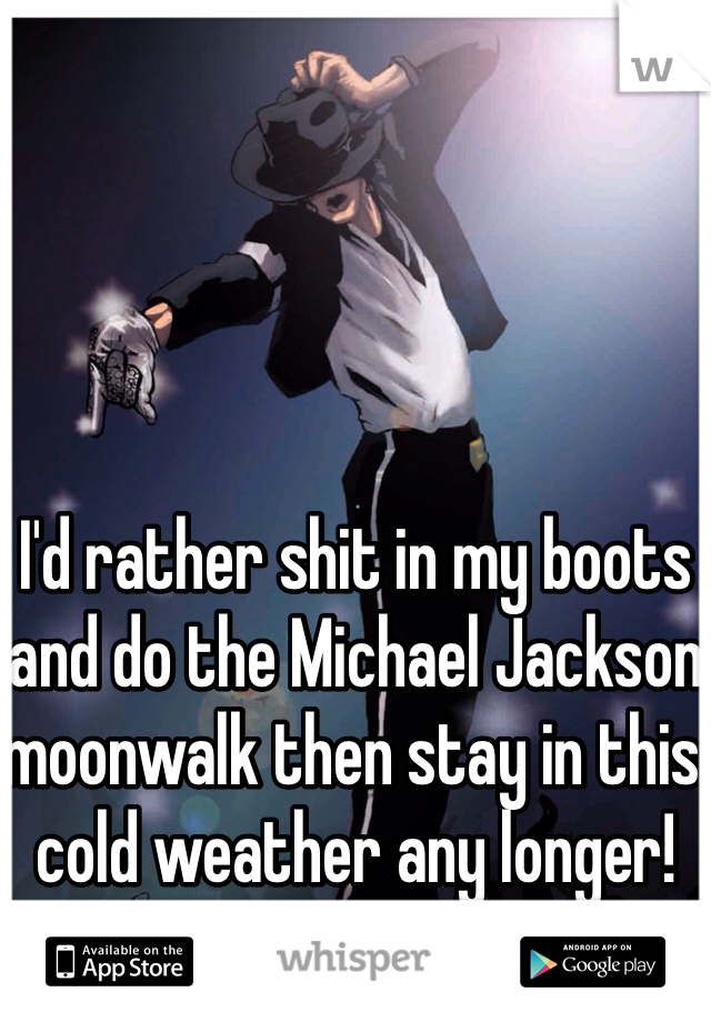 I'd rather shit in my boots and do the Michael Jackson moonwalk then stay in this cold weather any longer!