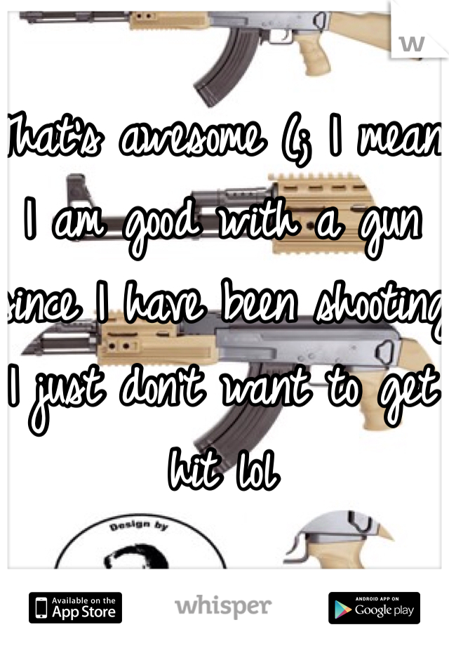 That's awesome (; I mean I am good with a gun since I have been shooting I just don't want to get hit lol 
