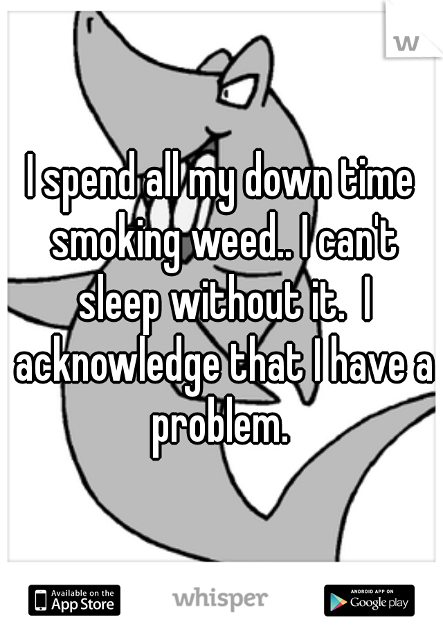 I spend all my down time smoking weed.. I can't sleep without it.  I acknowledge that I have a problem. 