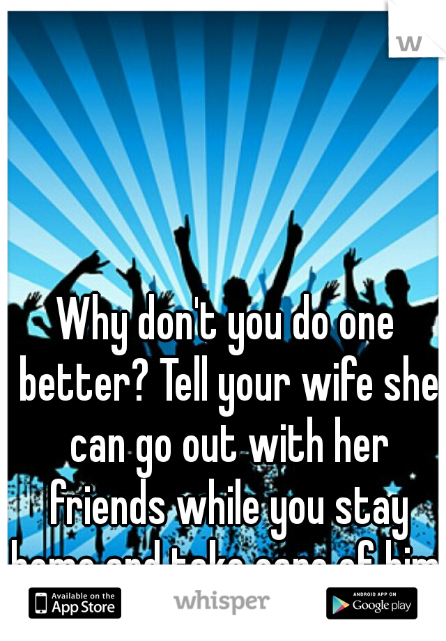 Why don't you do one better? Tell your wife she can go out with her friends while you stay home and take care of him. 