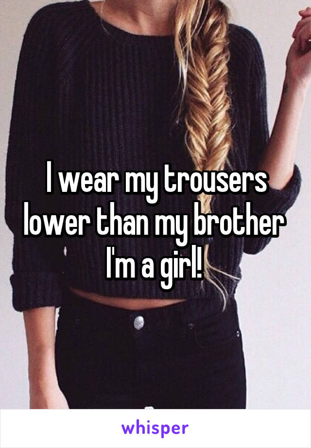 I wear my trousers lower than my brother 
I'm a girl! 