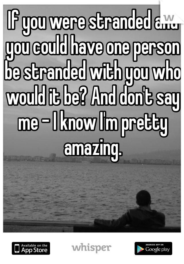 If you were stranded and you could have one person be stranded with you who would it be? And don't say me - I know I'm pretty amazing. 