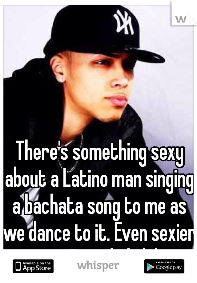 There's something sexy about a Latino man singing a bachata song to me as we dance to it. Even sexier cos I'm a dude lol