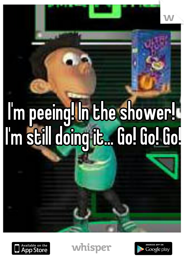 I'm peeing! In the shower! I'm still doing it... Go! Go! Go!