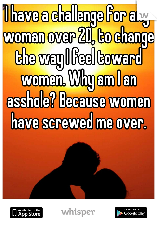 I have a challenge for any woman over 20, to change the way I feel toward women. Why am I an asshole? Because women have screwed me over.