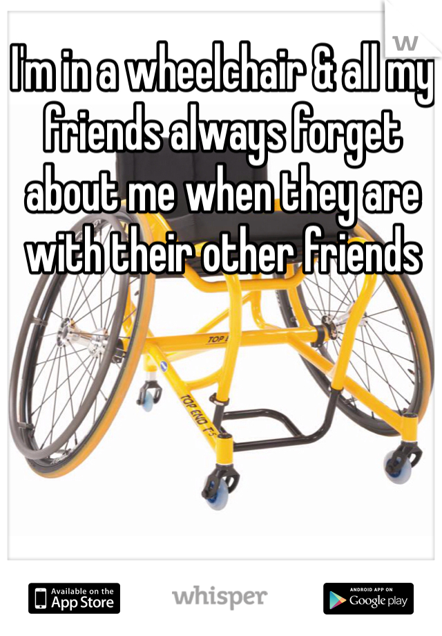 I'm in a wheelchair & all my friends always forget about me when they are with their other friends 