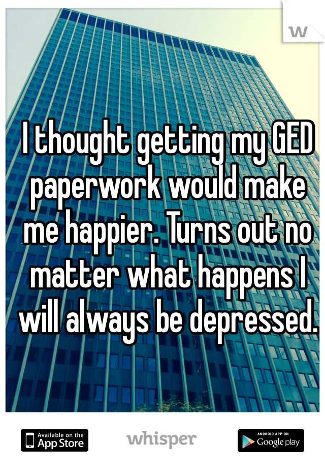 I thought getting my GED paperwork would make me happier. Turns out no matter what happens I will always be depressed.