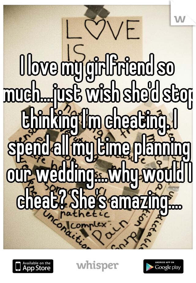 I love my girlfriend so much....just wish she'd stop thinking I'm cheating. I spend all my time planning our wedding....why would I cheat? She's amazing....