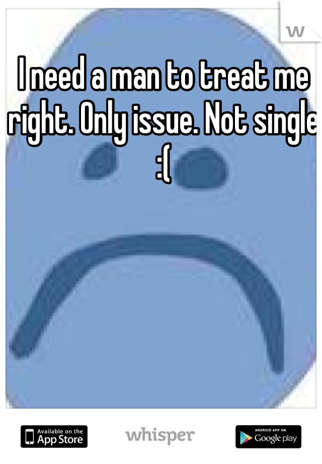 I need a man to treat me right. Only issue. Not single 
:(