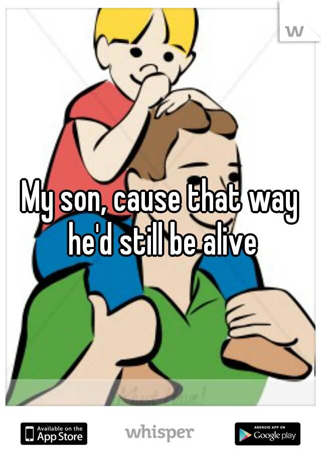 My son, cause that way he'd still be alive