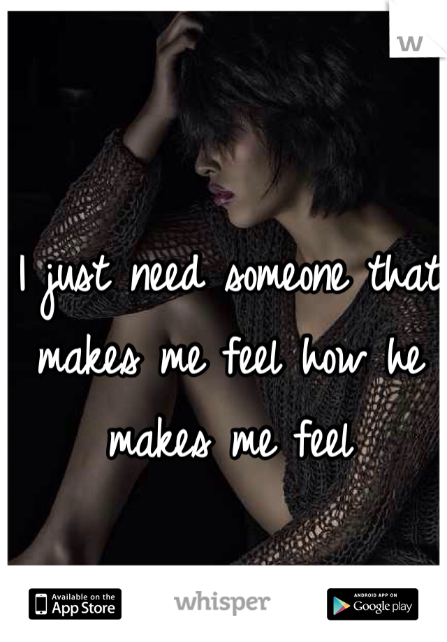 I just need someone that makes me feel how he makes me feel 