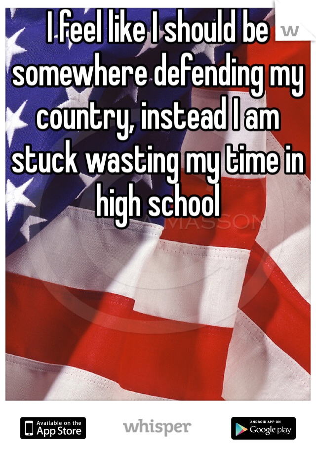 I feel like I should be somewhere defending my country, instead I am stuck wasting my time in high school