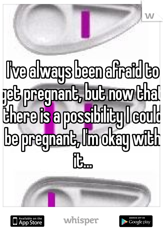 I've always been afraid to get pregnant, but now that there is a possibility I could be pregnant, I'm okay with it...