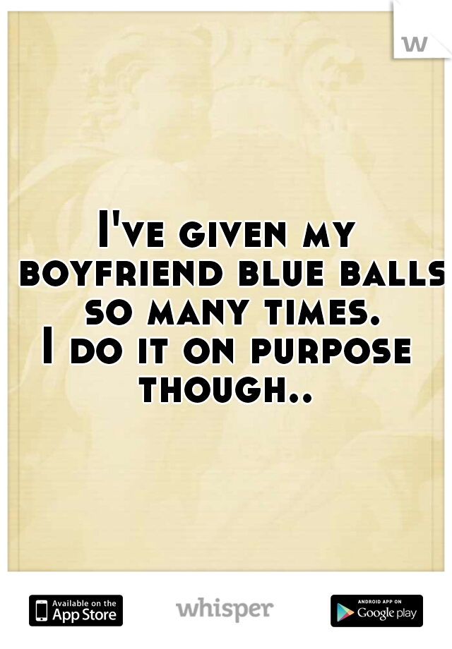 I've given my boyfriend blue balls so many times.
I do it on purpose though.. 