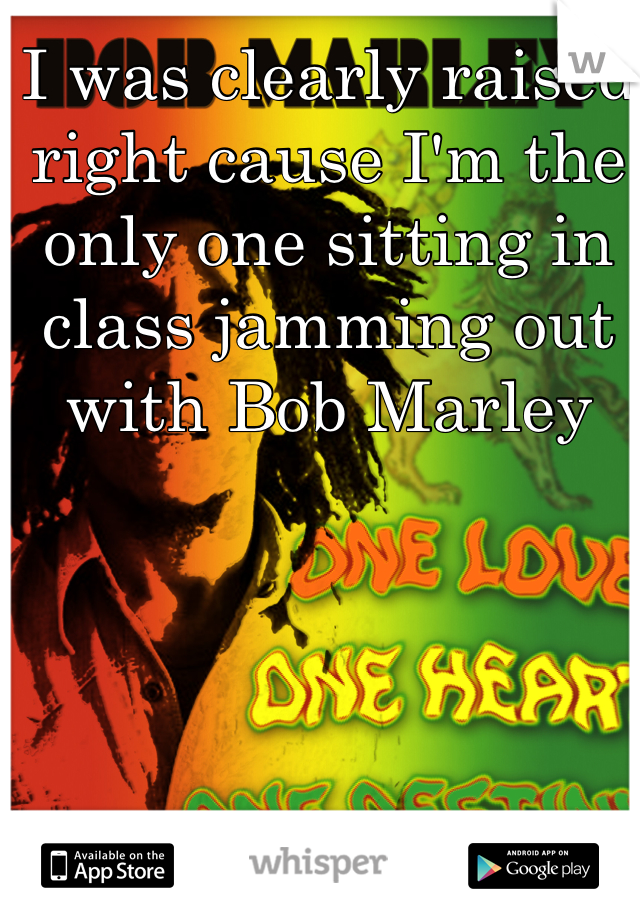 I was clearly raised right cause I'm the only one sitting in class jamming out with Bob Marley 