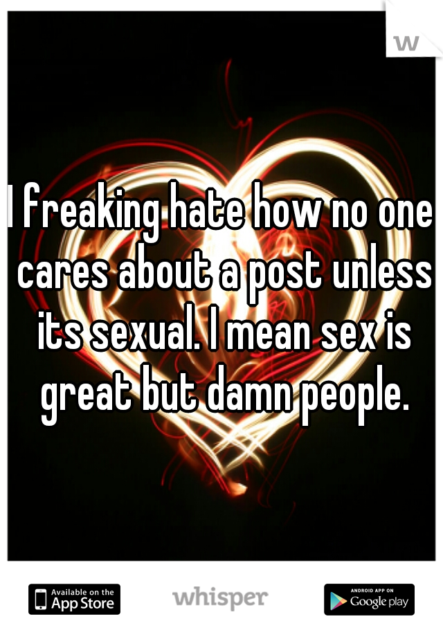 I freaking hate how no one cares about a post unless its sexual. I mean sex is great but damn people.