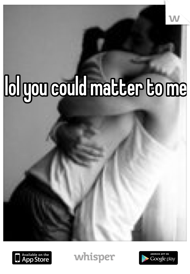 lol you could matter to me 