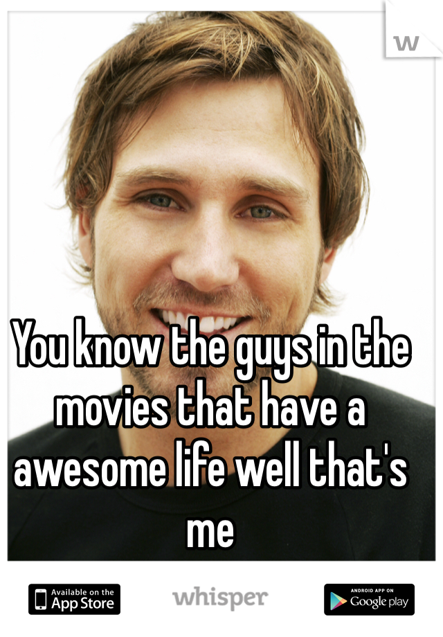 You know the guys in the movies that have a awesome life well that's me