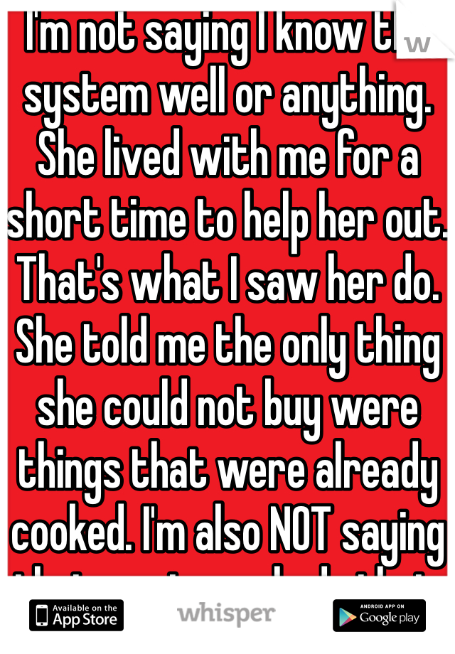 I'm not saying I know the system well or anything. She lived with me for a short time to help her out. That's what I saw her do. She told me the only thing she could not buy were things that were already cooked. I'm also NOT saying that most people do that. That would be ignorant.