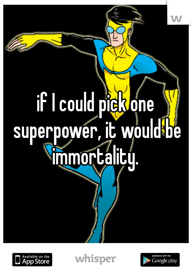 if I could pick one superpower, it would be immortality. 