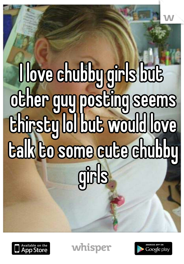 I love chubby girls but other guy posting seems thirsty lol but would love talk to some cute chubby girls